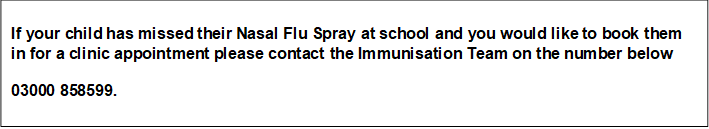If your child has missed their Nasal Flu Spray at school and you would like to book them in for a clinic appointment please contact the Immunisation Team on the number below 03000 858599.     Immunisation Team Tel: 03000 858599